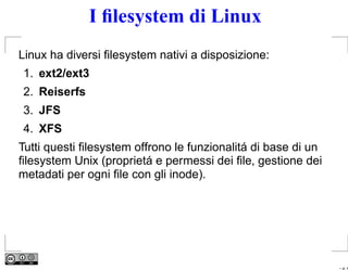 I ﬁlesystem di Linux
Linux ha diversi ﬁlesystem nativi a disposizione:
1. ext2/ext3
2. Reiserfs
3. JFS
4. XFS
Tutti questi ﬁlesystem offrono le funzionalitá di base di un
ﬁlesystem Unix (proprietá e permessi dei ﬁle, gestione dei
metadati per ogni ﬁle con gli inode).




                                                               – p. 4
 