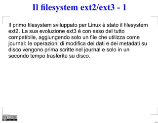 Il ﬁlesystem ext2/ext3 - 1
Il primo ﬁlesystem sviluppato per Linux è stato il ﬁlesystem
ext2. La sua evoluzione ext3 é con esso del tutto
compatibile, aggiungendo solo un ﬁle che utilizza come
journal: le operazioni di modiﬁca dei dati e dei metadati su
disco vengono prima scritte nel journal e solo in un
secondo tempo trasferite su disco.




                                                               – p. 4
 