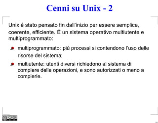 Cenni su Unix - 2
Unix é stato pensato ﬁn dall’inizio per essere semplice,
coerente, efﬁciente. É un sistema operativo multiutente e
multiprogrammato:
   multiprogrammato: piú processi si contendono l’uso delle
   risorse del sistema;
   multiutente: utenti diversi richiedono al sistema di
   compiere delle operazioni, e sono autorizzati o meno a
   compierle.




                                                              – p.
 
