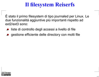 Il ﬁlesystem Reiserfs
É stato il primo ﬁlesystem di tipo journaled per Linux. Le
due funzionalitá aggiuntive piú importanti rispetto ad
ext2/ext3 sono:
    liste di controllo degli accessi a livello di ﬁle
    gestione efﬁciente delle directory con molti ﬁle




                                                             – p. 5
 