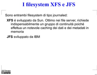 I ﬁlesystem XFS e JFS
Sono entrambi ﬁlesystem di tipo journaled:
 XFS é sviluppato da Sun. Ottimo nei ﬁle server, richiede
   indispensabilmente un gruppo di continuitá poiché
   effettua un notevole caching dei dati e dei metadati in
   memoria
 JFS sviluppato da IBM




                                                             – p. 5
 