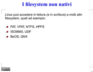 I ﬁlesystem non nativi
Linux puó accedere in lettura (e in scrittura) a molti altri
ﬁlesystem, quali ad esempio:

    FAT, VFAT, NTFS, HPFS
    ISO9660, UDF
    BeOS, QNX




                                                               – p. 5
 