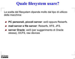 Quale ﬁlesystem usare?
La scelta del ﬁlesystem dipende molto dal tipo di utilizzo
della macchina:

    PC personali, piccoli server: ext3 oppure Reiserfs.
    mail server e ﬁle server: Reiserfs, XFS, JFS.
    server Oracle: ext3 (per suggerimento di Oracle
    stessa), OCFS, raw devices




                                                             – p. 5
 