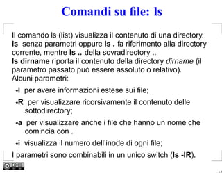 Comandi su ﬁle: ls
Il comando ls (list) visualizza il contenuto di una directory.
ls senza parametri oppure ls . fa riferimento alla directory
corrente, mentre ls .. della sovradirectory ..
ls dirname riporta il contenuto della directory dirname (il
parametro passato può essere assoluto o relativo).
Alcuni parametri:
 -l per avere informazioni estese sui ﬁle;
 -R per visualizzare ricorsivamente il contenuto delle
   sottodirectory;
 -a per visualizzare anche i ﬁle che hanno un nome che
    comincia con .
 -i visualizza il numero dell’inode di ogni ﬁle;
I parametri sono combinabili in un unico switch (ls -lR).

                                                                 – p. 5
 