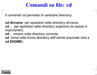 Comandi su ﬁle: cd
Il comando cd permette di cambiare directory.

cd dirname per spostarsi nella directory dirname.
cd .. per spostarsi nella directory superiore (lo spazio é
importante!).
cd . rimane nella directory corrente.
cd torna nella home directory dell’utente (equivale cioé a
cd $HOME).




                                                             – p. 5
 