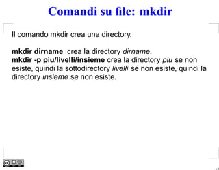 Comandi su ﬁle: mkdir
Il comando mkdir crea una directory.

mkdir dirname crea la directory dirname.
mkdir -p piu/livelli/insieme crea la directory piu se non
esiste, quindi la sottodirectory livelli se non esiste, quindi la
directory insieme se non esiste.




                                                                    – p. 5
 