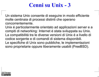 Cenni su Unix - 3
Un sistema Unix consente di eseguire in modo efﬁciente
molte centinaia di processi distinti che operano
concorrentemente.
Unix é particolarmente orientato ad applicazioni server e a
compiti di networking: Internet é stata sviluppata su Unix.
La compatibilitá tra le diverse versioni di Unix é a livello di
codice sorgente e di comandi di sistema disponibili.
Le speciﬁche di Unix sono pubbliche, le implementazioni
sono proprietarie oppure liberamente usabili (FreeBSD).




                                                                  – p.
 