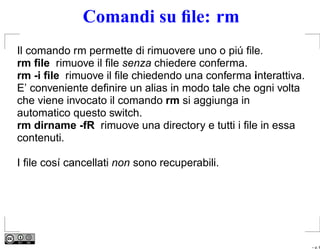 Comandi su ﬁle: rm
Il comando rm permette di rimuovere uno o piú ﬁle.
rm ﬁle rimuove il ﬁle senza chiedere conferma.
rm -i ﬁle rimuove il ﬁle chiedendo una conferma interattiva.
E’ conveniente deﬁnire un alias in modo tale che ogni volta
che viene invocato il comando rm si aggiunga in
automatico questo switch.
rm dirname -fR rimuove una directory e tutti i ﬁle in essa
contenuti.

I ﬁle cosí cancellati non sono recuperabili.




                                                               – p. 6
 