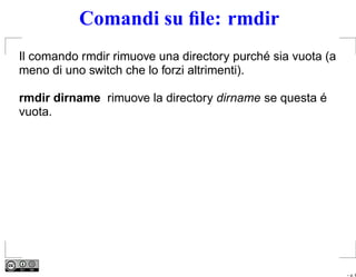 Comandi su ﬁle: rmdir
Il comando rmdir rimuove una directory purché sia vuota (a
meno di uno switch che lo forzi altrimenti).

rmdir dirname rimuove la directory dirname se questa é
vuota.




                                                             – p. 6
 