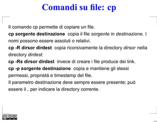 Comandi su ﬁle: cp

Il comando cp permette di copiare un ﬁle.
cp sorgente destinazione copia il ﬁle sorgente in destinazione. I
nomi possono essere assoluti o relativi.
cp -R dirsor dirdest copia ricorsivamente la directory dirsor nella
directory dirdest.
cp -Rs dirsor dirdest invece di creare i ﬁle produce dei link.
cp -p sorgente destinazione copia e mantiene gli stessi
permessi, proprietá e timestamp del ﬁle.
Il parametro destinazione deve sempre essere presente; puó
essere il . per indicare la directory corrente.




                                                                      – p. 6
 