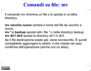 Comandi su ﬁle: mv
Il comando mv rinomina un ﬁle o lo sposta in un’altra
directory.

mv vecchio nuovo cambia il nome del ﬁle da vecchio a
nuovo.
mv *.c backup sposta tutti i ﬁle *.c nella directory backup.
mv dir1 dir2 sposta la directory dir1 in dir2.
Se il ﬁle destinazione esiste giá, viene sovrascritto. É quindi
consigliabile aggiungere lo switch -i che chiede nel caso
conferma dell’operazione (anche con un alias).




                                                                  – p. 6
 