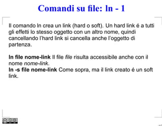 Comandi su ﬁle: ln - 1
Il comando ln crea un link (hard o soft). Un hard link é a tutti
gli effetti lo stesso oggetto con un altro nome, quindi
cancellando l’hard link si cancella anche l’oggetto di
partenza.

ln ﬁle nome-link Il ﬁle ﬁle risulta accessibile anche con il
nome nome-link.
ln -s ﬁle nome-link Come sopra, ma il link creato é un soft
link.




                                                                   – p. 6
 
