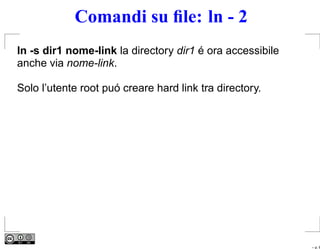 Comandi su ﬁle: ln - 2
ln -s dir1 nome-link la directory dir1 é ora accessibile
anche via nome-link.

Solo l’utente root puó creare hard link tra directory.




                                                           – p. 6
 