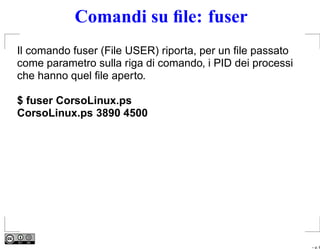 Comandi su ﬁle: fuser
Il comando fuser (File USER) riporta, per un ﬁle passato
come parametro sulla riga di comando, i PID dei processi
che hanno quel ﬁle aperto.

$ fuser CorsoLinux.ps
CorsoLinux.ps 3890 4500




                                                           – p. 6
 