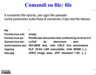 Comandi su ﬁle: ﬁle
Il comando ﬁle riporta, per ogni ﬁle passato
come parametro sulla linea di comando, il tipo del ﬁle stesso.


ﬁle                  *
CorsoLinux.out:      empty
CorsoLinux.ps:       PostScript document text conforming at level 2.0
CorsoLinux.tex:      LaTeX       2e    document       text
archiviazione.tex:   ISO-8859 text, with CRLF line terminators
myprog               ELF 32-bit LSB executable, Intel 80386 [...]
foto.jpg             JPEG image data, JFIF standard 1.02, [...]




                                                                        – p. 6
 