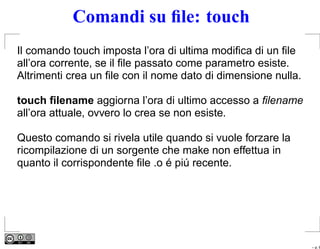 Comandi su ﬁle: touch
Il comando touch imposta l’ora di ultima modiﬁca di un ﬁle
all’ora corrente, se il ﬁle passato come parametro esiste.
Altrimenti crea un ﬁle con il nome dato di dimensione nulla.

touch ﬁlename aggiorna l’ora di ultimo accesso a ﬁlename
all’ora attuale, ovvero lo crea se non esiste.

Questo comando si rivela utile quando si vuole forzare la
ricompilazione di un sorgente che make non effettua in
quanto il corrispondente ﬁle .o é piú recente.




                                                               – p. 6
 
