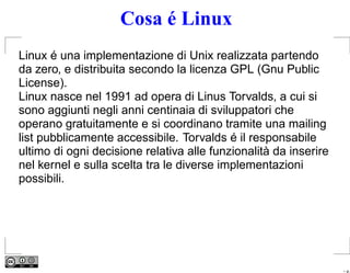 Cosa é Linux
Linux é una implementazione di Unix realizzata partendo
da zero, e distribuita secondo la licenza GPL (Gnu Public
License).
Linux nasce nel 1991 ad opera di Linus Torvalds, a cui si
sono aggiunti negli anni centinaia di sviluppatori che
operano gratuitamente e si coordinano tramite una mailing
list pubblicamente accessibile. Torvalds é il responsabile
ultimo di ogni decisione relativa alle funzionalità da inserire
nel kernel e sulla scelta tra le diverse implementazioni
possibili.




                                                                  – p.
 