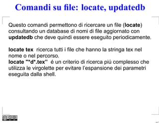 Comandi su ﬁle: locate, updatedb
Questo comandi permettono di ricercare un ﬁle (locate)
consultando un database di nomi di ﬁle aggiornato con
updatedb che deve quindi essere eseguito periodicamente.

locate tex ricerca tutti i ﬁle che hanno la stringa tex nel
nome o nel percorso.
locate "*d*.tex” é un criterio di ricerca piú complesso che
utilizza le virgolette per evitare l’espansione dei parametri
eseguita dalla shell.




                                                                – p. 7
 
