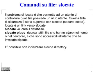 Comandi su ﬁle: slocate
Il problema di locate é che permette ad un utente di
controllare quali ﬁle possiede un altro utente. Questa falla
di sicurezza é stata superata con slocate (secure-locate).
locate é un link verso slocate.
slocate -u crea il database.
slocate pippo ricerca tutti i ﬁle che hanno pippo nel nome
o nel percorso, e che sono accessibili all’utente che ha
invocato slocate.

E’ possibile non indicizzare alcune directory.




                                                               – p. 7
 
