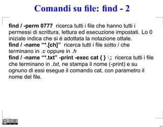 Comandi su ﬁle: ﬁnd - 2
ﬁnd / -perm 0777 ricerca tutti i ﬁle che hanno tutti i
permessi di scrittura, lettura ed esecuzione impostati. Lo 0
iniziale indica che si é adottata la notazione ottale.
ﬁnd / -name “*.[ch]” ricerca tutti i ﬁle sotto / che
terminano in .c oppure in .h
ﬁnd / -name “*.txt” -print -exec cat { } ; ricerca tutti i ﬁle
che terminano in .txt, ne stampa il nome (-print) e su
ognuno di essi esegue il comando cat, con parametro il
nome del ﬁle.




                                                                  – p. 7
 