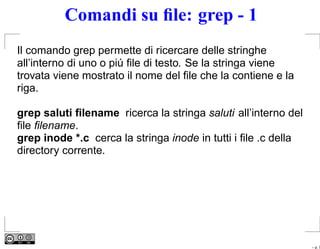 Comandi su ﬁle: grep - 1
Il comando grep permette di ricercare delle stringhe
all’interno di uno o piú ﬁle di testo. Se la stringa viene
trovata viene mostrato il nome del ﬁle che la contiene e la
riga.

grep saluti ﬁlename ricerca la stringa saluti all’interno del
ﬁle ﬁlename.
grep inode *.c cerca la stringa inode in tutti i ﬁle .c della
directory corrente.




                                                                – p. 7
 