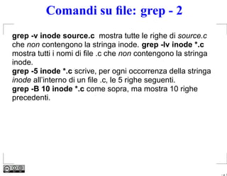 Comandi su ﬁle: grep - 2
grep -v inode source.c mostra tutte le righe di source.c
che non contengono la stringa inode. grep -lv inode *.c
mostra tutti i nomi di ﬁle .c che non contengono la stringa
inode.
grep -5 inode *.c scrive, per ogni occorrenza della stringa
inode all’interno di un ﬁle .c, le 5 righe seguenti.
grep -B 10 inode *.c come sopra, ma mostra 10 righe
precedenti.




                                                              – p. 7
 