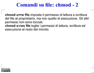 Comandi su ﬁle: chmod - 2
chmod u=rw ﬁle imposta il permesso di lettura e scrittura
del ﬁle al proprietario, ma non quello di esecuzione. Gli altri
permessi non sono toccati.
chmod o-rwx ﬁle toglie i permessi di lettura, scrittura ed
esecuzione al resto del mondo.




                                                                  – p. 7
 