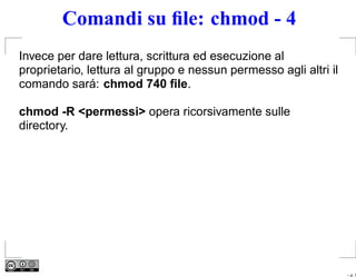 Comandi su ﬁle: chmod - 4
Invece per dare lettura, scrittura ed esecuzione al
proprietario, lettura al gruppo e nessun permesso agli altri il
comando sará: chmod 740 ﬁle.

chmod -R <permessi> opera ricorsivamente sulle
directory.




                                                                  – p. 7
 