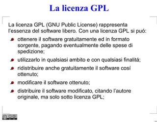 La licenza GPL
La licenza GPL (GNU Public License) rappresenta
l’essenza del software libero. Con una licenza GPL si puó:
   ottenere il software gratuitamente ed in formato
   sorgente, pagando eventualmente delle spese di
   spedizione;
   utilizzarlo in qualsiasi ambito e con qualsiasi ﬁnalitá;
   ridistribuire anche gratuitamente il software cosí
   ottenuto;
   modiﬁcare il software ottenuto;
   distribuire il software modiﬁcato, citando l’autore
   originale, ma solo sotto licenza GPL;



                                                              – p.
 