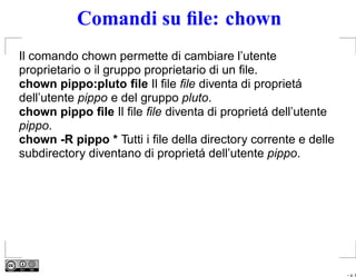 Comandi su ﬁle: chown
Il comando chown permette di cambiare l’utente
proprietario o il gruppo proprietario di un ﬁle.
chown pippo:pluto ﬁle Il ﬁle ﬁle diventa di proprietá
dell’utente pippo e del gruppo pluto.
chown pippo ﬁle Il ﬁle ﬁle diventa di proprietá dell’utente
pippo.
chown -R pippo * Tutti i ﬁle della directory corrente e delle
subdirectory diventano di proprietá dell’utente pippo.




                                                                – p. 8
 