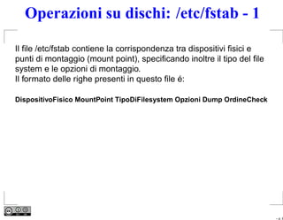 Operazioni su dischi: /etc/fstab - 1

Il ﬁle /etc/fstab contiene la corrispondenza tra dispositivi ﬁsici e
punti di montaggio (mount point), speciﬁcando inoltre il tipo del ﬁle
system e le opzioni di montaggio.
Il formato delle righe presenti in questo ﬁle é:

DispositivoFisico MountPoint TipoDiFilesystem Opzioni Dump OrdineCheck




                                                                         – p. 8
 