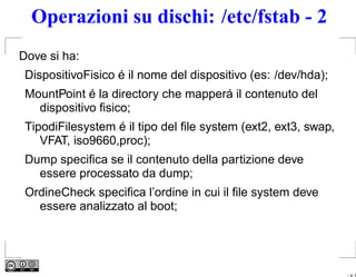 Operazioni su dischi: /etc/fstab - 2
Dove si ha:
 DispositivoFisico é il nome del dispositivo (es: /dev/hda);
 MountPoint é la directory che mapperá il contenuto del
   dispositivo ﬁsico;
 TipodiFilesystem é il tipo del ﬁle system (ext2, ext3, swap,
    VFAT, iso9660,proc);
 Dump speciﬁca se il contenuto della partizione deve
   essere processato da dump;
 OrdineCheck speciﬁca l’ordine in cui il ﬁle system deve
   essere analizzato al boot;




                                                                – p. 8
 