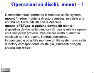 Operazioni su dischi: mount - 1
Il comando mount permette di montare un ﬁle system.
mount /msdos monta la directory /msdos se esiste una
entrata nel ﬁle /etc/fstab che la descrive.
mount -t FSType -o options device dir monta il
dispositivo device nella directory dir con le relative opzioni
ed il ﬁlesystem previsto. Puó essere usato quando in
/etc/fstab non é presente l’entrata desiderata.
In ogni caso é possibile montare un ﬁle system solo se la
directory corrispondente esiste giá, altrimenti bisogna
crearla con mkdir.




                                                                 – p. 8
 