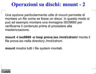 Operazioni su dischi: mount - 2
Una opzione particolarmente utile di mount permette di
montare un ﬁle come se fosse un disco: in questo modo si
puó ad esempio montare una immagine ISO9660 per
veriﬁcarne il contenuto prima di procedere alla
masterizzazione.

mount -t iso9660 -o loop prova.iso /mnt/cdrom/ monta il
ﬁle prova.iso nella directory /mnt/cdrom.

mount mostra tutti i ﬁle system montati.




                                                           – p. 8
 