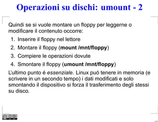 Operazioni su dischi: umount - 2
Quindi se si vuole montare un ﬂoppy per leggerne o
modiﬁcare il contenuto occorre:
1. Inserire il ﬂoppy nel lettore
2. Montare il ﬂoppy (mount /mnt/ﬂoppy)
3. Compiere le operazioni dovute
4. Smontare il ﬂoppy (umount /mnt/ﬂoppy)
L’ultimo punto é essenziale. Linux puó tenere in memoria (e
scrivere in un secondo tempo) i dati modiﬁcati e solo
smontando il dispositivo si forza il trasferimento degli stessi
su disco.




                                                                  – p. 8
 