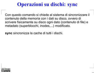 Operazioni su dischi: sync
Con questo comando si chiede al sistema di sincronizzare il
contenuto della memoria con i dati su disco, ovvero di
scrivere ﬁsicamente su disco ogni dato (contenuto di ﬁle) e
metadato (superblocchi, inodes,...) modiﬁcato.

sync sincronizza la cache di tutti i dischi.




                                                              – p. 8
 