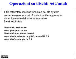 Operazioni su dischi: /etc/mtab
Il ﬁle /etc/mtab contiene l’insieme dei ﬁle system
correntemente montati. É quindi un ﬁle aggiornato
dinamicamente dal sistema operativo.
$ cat /etc/mtab

/dev/hdb1 / ext3 rw 0 0
none /proc proc rw 0 0
/dev/hdb6 /tmp var ext2 rw 0 0
none /dev/pts devpts rw,gid=5,mode=620 0 0
none /dev/shm tmpfs rw 0 0




                                                     – p. 8
 