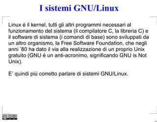 I sistemi GNU/Linux
Linux é il kernel, tutti gli altri programmi necessari al
funzionamento del sistema (il compilatore C, la libreria C) e
il software di sistema (i comandi di base) sono sviluppati da
un altro organismo, la Free Software Foundation, che negli
anni ’80 ha dato il via alla realizzazione di un proprio Unix
gratuito (GNU é un anti-acronimo, signiﬁcando GNU is Not
Unix).

E’ quindi piú corretto parlare di sistemi GNU/Linux.




                                                                – p.
 