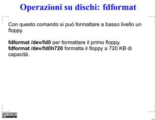 Operazioni su dischi: fdformat
Con questo comando si puó formattare a basso livello un
ﬂoppy.

fdformat /dev/fd0 per formattare il primo ﬂoppy.
fdformat /dev/fd0h720 formatta il ﬂoppy a 720 KB di
capacitá.




                                                          – p. 9
 