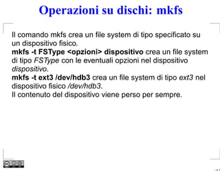 Operazioni su dischi: mkfs
Il comando mkfs crea un ﬁle system di tipo speciﬁcato su
un dispositivo ﬁsico.
mkfs -t FSType <opzioni> dispositivo crea un ﬁle system
di tipo FSType con le eventuali opzioni nel dispositivo
dispositivo.
mkfs -t ext3 /dev/hdb3 crea un ﬁle system di tipo ext3 nel
dispositivo ﬁsico /dev/hdb3.
Il contenuto del dispositivo viene perso per sempre.




                                                             – p. 9
 
