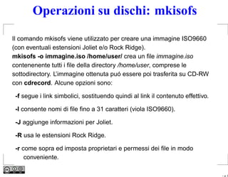 Operazioni su dischi: mkisofs

Il comando mkisofs viene utilizzato per creare una immagine ISO9660
(con eventuali estensioni Joliet e/o Rock Ridge).
mkisofs -o immagine.iso /home/user/ crea un ﬁle immagine.iso
contenenente tutti i ﬁle della directory /home/user, comprese le
sottodirectory. L’immagine ottenuta puó essere poi trasferita su CD-RW
con cdrecord. Alcune opzioni sono:

 -f segue i link simbolici, sostituendo quindi al link il contenuto effettivo.

 -l consente nomi di ﬁle ﬁno a 31 caratteri (viola ISO9660).

 -J aggiunge informazioni per Joliet.

 -R usa le estensioni Rock Ridge.

 -r come sopra ed imposta proprietari e permessi dei ﬁle in modo
     conveniente.

                                                                                 – p. 9
 