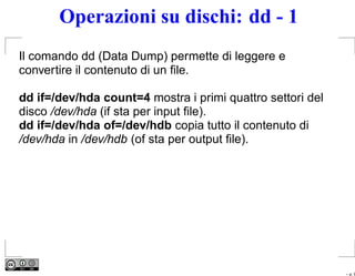 Operazioni su dischi: dd - 1
Il comando dd (Data Dump) permette di leggere e
convertire il contenuto di un ﬁle.

dd if=/dev/hda count=4 mostra i primi quattro settori del
disco /dev/hda (if sta per input ﬁle).
dd if=/dev/hda of=/dev/hdb copia tutto il contenuto di
/dev/hda in /dev/hdb (of sta per output ﬁle).




                                                            – p. 9
 