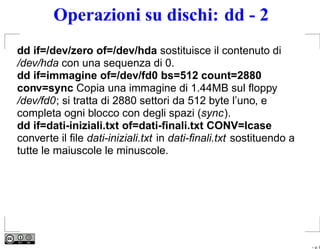 Operazioni su dischi: dd - 2
dd if=/dev/zero of=/dev/hda sostituisce il contenuto di
/dev/hda con una sequenza di 0.
dd if=immagine of=/dev/fd0 bs=512 count=2880
conv=sync Copia una immagine di 1.44MB sul ﬂoppy
/dev/fd0; si tratta di 2880 settori da 512 byte l’uno, e
completa ogni blocco con degli spazi (sync).
dd if=dati-iniziali.txt of=dati-ﬁnali.txt CONV=lcase
converte il ﬁle dati-iniziali.txt in dati-ﬁnali.txt sostituendo a
tutte le maiuscole le minuscole.




                                                                    – p. 9
 