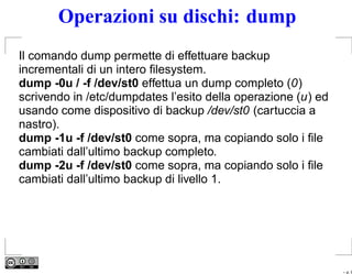 Operazioni su dischi: dump
Il comando dump permette di effettuare backup
incrementali di un intero ﬁlesystem.
dump -0u / -f /dev/st0 effettua un dump completo (0)
scrivendo in /etc/dumpdates l’esito della operazione (u) ed
usando come dispositivo di backup /dev/st0 (cartuccia a
nastro).
dump -1u -f /dev/st0 come sopra, ma copiando solo i ﬁle
cambiati dall’ultimo backup completo.
dump -2u -f /dev/st0 come sopra, ma copiando solo i ﬁle
cambiati dall’ultimo backup di livello 1.




                                                              – p. 9
 