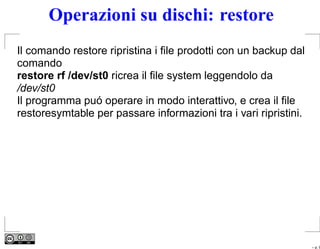 Operazioni su dischi: restore
Il comando restore ripristina i ﬁle prodotti con un backup dal
comando
restore rf /dev/st0 ricrea il ﬁle system leggendolo da
/dev/st0
Il programma puó operare in modo interattivo, e crea il ﬁle
restoresymtable per passare informazioni tra i vari ripristini.




                                                                  – p. 9
 