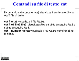 Comandi su ﬁle di testo: cat
Il comando cat (concatenate) visualizza il contenuto di uno
o piú ﬁle di testo.

cat ﬁle.txt visualizza il ﬁle ﬁle.txt.
cat ﬁle1 ﬁle2 ﬁle3 visualizza ﬁle1 e subito a seguire ﬁle2 e
subito a seguire ﬁle3.
cat - -number ﬁle.txt visualizza il ﬁle ﬁle.txt numerandone
le righe.




                                                               – p. 9
 