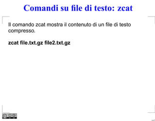 Comandi su ﬁle di testo: zcat
Il comando zcat mostra il contenuto di un ﬁle di testo
compresso.

zcat ﬁle.txt.gz ﬁle2.txt.gz




                                                         – p. 9
 