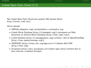Introduzione Ontologie Interrogazioni Vocabolari 
Il Web Semantico (1/2) 
I linguaggi di rappresentazione usati nel Web semantico hanno una sintassi rigorosa e 
sono dotati di una semantica formale. 
Questo rende possibile eettuare interrogazioni complesse sui dataset, ottenendo dei 
risultati precisi anche se a volte parziali: 
Q = Luoghi di nascita di Federico II e dei suoi parenti stretti . 
 