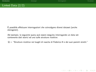 Introduzione Ontologie Interrogazioni Vocabolari 
Linked Open Data Cloud (2/2) 
Nel Linked Open Data Cloud sono presenti 365 dataset (fonte 
http://stats.lod2.eu/). 
Alcuni dataset: 
DBPedia (dbpedia.org) corrispondente a wikipedia.org; 
Linked Movie Database (http://linkedmdb.org/) controparte sul Web 
Semantico di Internet Movie Database (http://www.imdb.com/); 
Linked GeoData (http://linkedgeodata.org) contiene i dati di OpenStreetMap 
(http://www.openstreetmap.org/); 
AGROVOC (http://aims.fao.org/agrovoc) e il dataset della FAO 
(http://fao.org); 
Europeana (http://pro.europeana.eu/linked-open-data) contiene dati su 
beni culturali e tradizioni Europee. 
 