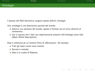 Introduzione Ontologie Interrogazioni Vocabolari 
Linked Data (1/2) 
I dataset nel Web Semantico possono essere collegati tra loro. Ad esempio, una stessa 
risorsa puo essere descritta sotto diversi aspetti in dataset dierenti. 
Ad esempio, la citta di Catania e presente: 
come pubblica amministrazione nel dataset del sistema pubblico di connettivita e 
cooperazione http://spcdata.digitpa.gov.it/; 
come divisione amministrativa nel dataset http://www.geonames.org; 
come area territoriale nel dataset dell'ISTAT 
http://linkedstat.spaziodati.eu/. 
 